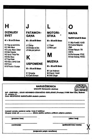 H J L o
DIZNIJEV FATAMOH- MOTORI- NAIVA
SVET GANA STIKA •V
Različitiformati50iflnara
48 X 68cm/2Sdinara 88 X 98cffl/50dmira 88 X 98cm/50dinara
0 1 MljoKovačić:ALASI
HIPajasasestrićima J 1 čežnja LIĆoper 0 2Zuzanahiaiupova:
H2 MlkiMaus J 3Devojk^nažalu L2 Motogucl ZiMA
H3Lunja,Maza1Dabar J 5Idilapodpalmom 03ivanRabuzjn:TRI
H4 MallHljavata CVETA
HSVendIlPetarPan
M 04PalHomonal:PTICE
HSMIIciMaus
K 05lvanVečenaj:PEVEC
H7 RajaPatak
H8Allsauzemljl£uda MUZIKA
H9Pluton USPOMENE
H10 PInoklo1Đuzepe 68 X 98cffl/SOdinara
68 X 98ein/50dinara
Ml JanAnderson
Kl Simpatija M2 Dejv1d Kesidl
K2 Čar1sBronson MSMIkDžeger
NARUDŽBENICA
(popunili Itampanlm ilovlffla)
NIP »DNEVNIK«, OOUR NOVINSKO-IZOAVAĆKO ODEUENJE (Prodat*) 21000
33. oktobra 31.
Ovim NEOPOZIVO NARUČUJEM alodoć* poaimro:
8ad.ButoMr
(navasti oznaku poatera) aarlju I broj (I količinu)
Ukupan Iznoa od ^---------------dinara platiću poitaru priHkom prl|*ma poatara.
(prazima I Ima) (uHcalbrog
(zanhnai4*) (poManaUbrailmaaio)
(avo|aruM polpla naniUoca)
 