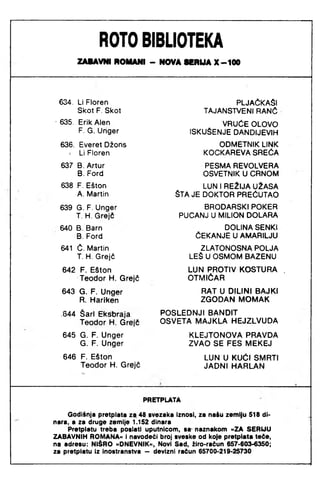 ROTO BIBLIOTEKA
ZABAVNI ROMANI - NOVA 8 C R U A X - 1 0 0
634. Li Floren
Skot F. Skot
PLJAČKAŠI
TAJANSTVENI RANČ
■635. Erik Alen
F. G. Unger
VRUĆE OLOVO
ISKUŠENJE DANDIJEVIH
636. Everet Džons
> Li Floren
ODMETNIK LINK
KOCKAREVA SREĆA
637 B. Artur
B. Ford
PESMA REVOLVERA
OSVETNIK U CRNOM
638 F. Ešton
A. Martin
LUN 1REŽIJA UŽASA
ŠTA JE DOKTOR PREĆUTAO
639 G. F. Unger
T. H. Grejč
BRODARSKI POKER
PUCANJ U MILION DOLARA
640 B. Barn
B. Ford
DOLINA SENKI
ČEKANJE U AMARILJU
641 Č. Martin
T. H. Grejč
ZLATONOSNA POLJA
LEŠ U OSMOM BAZENU
642 F. Ešton
Teodor H. Grejč
LUN PROTIV KOSTURA ,
OTMIČAR
643 G. F. Unger
R. Hariken
RAT U DILINI BAJKI
ZGODAN MOMAK
.644 Šari Ekšbraja
Teodor H. Grejč
POSLEDNJI BANDIT
OSVETA MAJKLA HEJZLVUDA
645 G. F. Unger
G. F. Unger
KLEJTONOVA PRAVDA
ZVAO SE FES MEKEJ
646 F. Ešton
Teodor H. Grejč
LUN U KUĆI SMRTI
JADNI HARLAN
PRETPLATA
Godiinja pretplata za 48 svezaka Iznosi, za naiu zemlju 518 di­
nara, a za druge zemlje 1.152 dinara
Pretplatu treba poslati uputnicom, sa naznakom »ZA SERIJU
ZABAVNIH ROIAANA« i navodeći broj sveske od koje pretplata teče,
na adresu: NIŠRO »DNEVNIK«, Novi Sad, žiro-račun 657-603-6350;
za pretplatu iz inostranstva — devizni račun 65700-219-25730
 