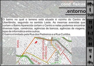 _cond. físicas
.entorno
O bairro no qual o terreno está situado é vizinho do Centro de
Uberlândia, seguindo no sentido Leste. As mesmas avenidas que
cortam o Bairro Aparecida cortam o Centro e nelas podemos encontrar
diversas lojas, comércios, agências de bancos, agências de viagens,
lojas de informática entre outros.
O bairro é limitado pela Rua dos Pedreiros e a Rua Curitiba.
 