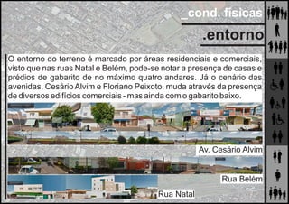 _cond. físicas
.entorno
O entorno do terreno é marcado por áreas residenciais e comerciais,
visto que nas ruas Natal e Belém, pode-se notar a presença de casas e
prédios de gabarito de no máximo quatro andares. Já o cenário das
avenidas, Cesário Alvim e Floriano Peixoto, muda através da presença
de diversos edifícios comerciais - mas ainda com o gabarito baixo.
Av. Cesário Alvim
Rua Belém
Rua Natal
 