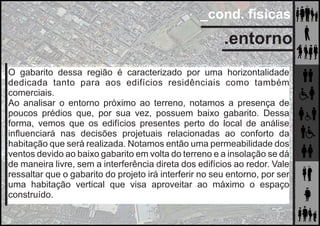 _cond. físicas
.entorno
O gabarito dessa região é caracterizado por uma horizontalidade
dedicada tanto para aos edifícios residênciais como também
comerciais.
Ao analisar o entorno próximo ao terreno, notamos a presença de
poucos prédios que, por sua vez, possuem baixo gabarito. Dessa
forma, vemos que os edifícios presentes perto do local de análise
inﬂuenciará nas decisões projetuais relacionadas ao conforto da
habitação que será realizada. Notamos então uma permeabilidade dos
ventos devido ao baixo gabarito em volta do terreno e a insolação se dá
de maneira livre, sem a interferência direta dos edifícios ao redor. Vale
ressaltar que o gabarito do projeto irá interferir no seu entorno, por ser
uma habitação vertical que visa aproveitar ao máximo o espaço
construído.
 