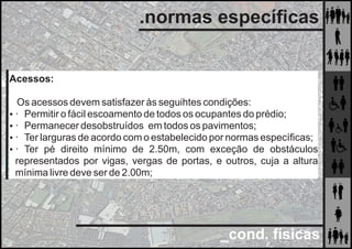 _cond. físicas
.normas especíﬁcas
Acessos:
Os acessos devem satisfazer às seguihtes condições:
 · Permitir o fácil escoamento de todos os ocupantes do prédio;
 · Permanecer desobstruídos em todos os pavimentos;
 · Ter larguras de acordo com o estabelecido por normas especíﬁcas;
 · Ter pé direito mínimo de 2.50m, com exceção de obstáculos
representados por vigas, vergas de portas, e outros, cuja a altura
mínima livre deve ser de 2.00m;
 
