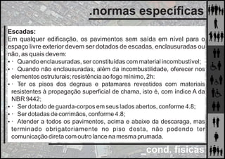 _cond. físicas
.normas especíﬁcas
Escadas:
Em qualquer ediﬁcação, os pavimentos sem saída em nível para o
espaço livre exterior devem ser dotados de escadas, enclausuradas ou
não, as quais devem:
 · Quando enclausuradas, ser constituídas com material incombustível;
 · Quando não enclausuradas, além da incombustilidade, oferecer nos
elementos estruturais; resistência ao fogo mínimo, 2h:
 · Ter os pisos dos degraus e patamares revestidos com materiais
resistentes à propagação superﬁcial de chama, isto é, com índice A da
NBR 9442;
 · Ser dotado de guarda-corpos em seus lados abertos, conforme 4.8;
 · Ser dotadas de corrimãos, conforme 4.8;
 · Atender a todos os pavimentos, acima e abaixo da descaraga, mas
terminado obrigatoriamente no piso desta, não podendo ter
comunicação direta com outro lance na mesma prumada.
 