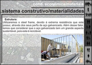 _cond. econômica/materiais
.sistema construtivo/materialidades
Estrutura:
Utilizaremos o steel frame, devido à extrema resistência que este
possui, através dos seus perﬁs de aço galvanizado. Além desse fator,
temos que considerar que o aço galvanizado tem um grande aspecto
sustentável, pois este é reciclável.
 