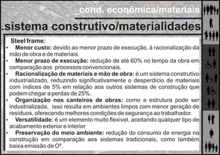 _cond. econômica/materiais
.sistema construtivo/materialidades
Steel frame:
 Menor custo: devido ao menor prazo de execução, à racionalização da
mão de obra e de materiais.
 Menor prazo de execução: redução de até 60% no tempo da obra em
comparação aos processos convencionais.
 Racionalização de materiais e mão de obra: é um sistema construtivo
industrializado, reduzindo signiﬁcativamente o desperdício de materiais
com índices de 5% em relação aos outros sistemas de construção que
podem chegar a perdas de 25%.
 Organização nos canteiros de obras: como a estrutura pode ser
industrializada, isso resulta em ambientes limpos com menor geração de
resíduos, oferecendo melhores condições de segurança ao trabalhador.
 Versatilidade: é um elemento muito ﬂexível, aceitando qualquer tipo de
acabamento exterior e interior
 Preservação do meio ambiente: redução do consumo de energia na
construção em comparação aos sistemas tradicionais, como também
baixa emissão de O².
 