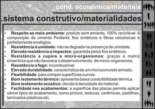 _cond. econômica/materiais
.sistema construtivo/materialidades
 Respeito ao meio ambiente: produto sem amianto, 100% reciclável. A
composição de cimento Portland, ﬁos sintéticos e ﬁbras celulósicas é
perfeitamente ecológica.
 Resistência à umidade: não se degrada na presença de umidade.
 Elevada resistência a impactos: garantida pelos ﬁos sintéticos.
 Resistência a cupins e micro-organismos: graças à matriz
cimentícia que não favorece o desenvolvimento de micro-organismos.
 Resistência a fogo: incombustível.
 Elevada durabilidade: característica de um microconcreto armado.
 Flexibilidade: para compor superfícies curvas.
 Bom isolamento térmico: apresenta baixa condutibilidade térmica.
 Bom isolamento acústico: devido à densidade do material.
 Facilidade nos acabamentos: a superfície das placas permite aplicar
vários tipos de acabamento, como pintura, texturas, cerâmicas, pastilhas,
laminados plásticos etc.
 