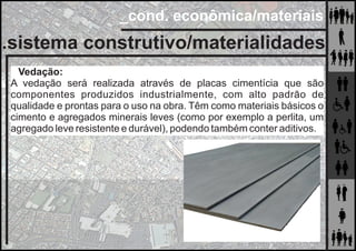 _cond. econômica/materiais
.sistema construtivo/materialidades
Vedação:
A vedação será realizada através de placas cimentícia que são
componentes produzidos industrialmente, com alto padrão de
qualidade e prontas para o uso na obra. Têm como materiais básicos o
cimento e agregados minerais leves (como por exemplo a perlita, um
agregado leve resistente e durável), podendo também conter aditivos.
 