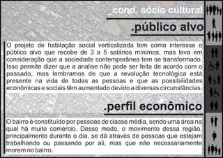 _cond. sócio cultural
.público alvo
O projeto de habitação social verticalizada tem como interesse o
público alvo que recebe de 3 a 5 salários mínimos, mas leva em
consideração que a sociedade contemporânea tem se transformado.
Isso permite dizer que a analise não pode ser feita de acordo com o
passado, mas lembramos de que a revolução tecnológica está
presente na vida de todas as pessoas e que as possibilidades
econômicas e sociais têm aumentado devido a diversas circunstâncias.
.perﬁl econômico
O bairro é constituído por pessoas de classe média, sendo uma área na
qual há muito comércio. Desse modo, o movimento dessa região,
principalmente durante o dia, se dá através de pessoas que estejam
trabalhando ou passando por ali, mas que não necessariamente
morem no bairro.
 