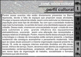 _cond. sócio cultural
Porém esses eventos não estão diretamente presentes no Bairro
Aparecida, devido à falta de espaços que propiciam essas atividades.
Divulgar a riqueza cultural da cidade, assim como estimular os interesses da
população para esse tipo de atividade, faz com que a sociedade moderna
seja mais humanizada, no sentido de trazer uma identidade espacial, para o
cidadão. Desse modo, vivemos em uma sociedade na qual o modo de viver
está submetido a uma grande inﬂuência dos equipamentos
eletroeletrônicos, ocorrendo assim uma alteração das necessidades e
desejos relativos à habitação. Porém, mesmo diante dessa situação da qual
a tecnologia e o desejo de renovações estão sempre presente, a tipologia
residencial não conseguiu acompanhar o pensamento modernista. Visto
que as casas atuais possuem a mesma organização espacial presente no
século 19, onde os espaços internos eram/são divididos em três áreas:
social, íntima e de serviço.Assim, devemos estar atentos às exigências e às
necessidades contemporâneas, projetando ediﬁcíos que correspondem
aos novos tipos de organização do trabalho, sociabilidade e formatos
familiares que são diversos.
.perﬁl cultural
 