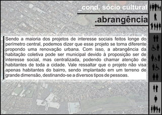 _cond. sócio cultural
.abrangência
Sendo a maioria dos projetos de interesse sociais feitos longe do
perímetro central, podemos dizer que esse projeto se torna diferente
propondo uma renovação urbana. Com isso, a abrangência da
habitação coletiva pode ser municipal devido à proposição ser de
interesse social, mas centralizada, podendo chamar atenção de
habitantes de toda a cidade. Vale ressaltar que o projeto não visa
apenas habitantes do bairro, sendo implantado em um terreno de
grande dimensão, destinando-se a diversos tipos de pessoas.
 