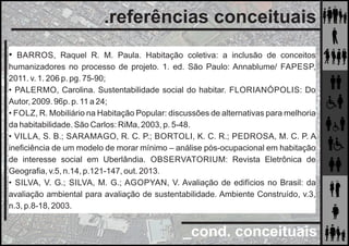_cond. conceituais
.referências conceituais
• BARROS, Raquel R. M. Paula. Habitação coletiva: a inclusão de conceitos
humanizadores no processo de projeto. 1. ed. São Paulo: Annablume/ FAPESP,
2011. v. 1. 206 p. pg. 75-90;
• PALERMO, Carolina. Sustentabilidade social do habitar. FLORIANÓPOLIS: Do
Autor, 2009. 96p. p. 11 a 24;
• FOLZ, R. Mobiliário na Habitação Popular: discussões de alternativas para melhoria
da habitabilidade. São Carlos: RiMa, 2003, p. 5-48.
• VILLA, S. B.; SARAMAGO, R. C. P.; BORTOLI, K. C. R.; PEDROSA, M. C. P. A
ineﬁciência de um modelo de morar mínimo – análise pós-ocupacional em habitação
de interesse social em Uberlândia. OBSERVATORIUM: Revista Eletrônica de
Geograﬁa, v.5, n.14, p.121-147, out. 2013.
• SILVA, V. G.; SILVA, M. G.; AGOPYAN, V. Avaliação de edifícios no Brasil: da
avaliação ambiental para avaliação de sustentabilidade. Ambiente Construído, v.3,
n.3, p.8-18, 2003.
 
