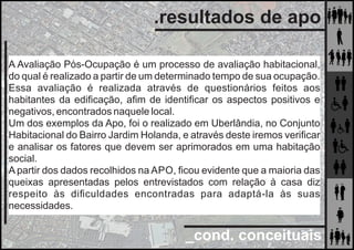 _cond. conceituais
.resultados de apo
A Avaliação Pós-Ocupação é um processo de avaliação habitacional,
do qual é realizado a partir de um determinado tempo de sua ocupação.
Essa avaliação é realizada através de questionários feitos aos
habitantes da ediﬁcação, aﬁm de identiﬁcar os aspectos positivos e
negativos, encontrados naquele local.
Um dos exemplos da Apo, foi o realizado em Uberlândia, no Conjunto
Habitacional do Bairro Jardim Holanda, e através deste iremos veriﬁcar
e analisar os fatores que devem ser aprimorados em uma habitação
social.
A partir dos dados recolhidos na APO, ﬁcou evidente que a maioria das
queixas apresentadas pelos entrevistados com relação à casa diz
respeito às diﬁculdades encontradas para adaptá-la às suas
necessidades.
 