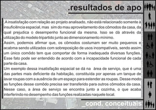 _cond. conceituais
.resultados de apo
.Ainsatisfação com relação ao projeto analisado, não está relacionado somente à
insuﬁciência espacial, mas sim do mau aproveitamento dos cômodos da casa, da
qual prejudica o desempenho funcional da mesma. Isso se dá através da
utilização do modelo tripartido junto ao dimensionamento mínimo.
Assim, podemos aﬁrmar que, os cômodos costumam ser muito pequenos e
acabma sendo utilizados com sobreposição de usos incompatíveis, sendo assim
um único comôdo tem que comportar de forma inadequada diversas funções.
Esse fato pode ser entendido de acordo com a incapacidade funcional de cada
parte da casa.
Um exemplo dessa insatisfação espacial se dá na área de serviço, que é uma
das partes mais deﬁciente da habitação, constituída por apenas um tanque de
lavar roupas com a ausência de um espaço para estender as roupas. Desse modo
as funções desse comôdo precisa ser transferido para outros cômodos da casa.
Nesse caso, a área de serviço se encontra junto a cozinha, o que acaba
interferindo no desempenho das funções realizadas naquele local.
 