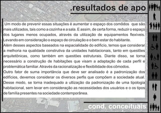 _cond. conceituais
.resultados de apo
.Um modo de prevenir essas situações é aumentar o espaço dos comôdos que são
mais utilizados, tais como a cozinha e a sala. E assim, de certa forma, reduzir o espaço
dos lugares menos ocupados, através da utilização de equipamentos ﬂexíveis.
Levando em consideração o espaço de circulação e o bem estar do habitante.
Além desses aspectos baseados na espacialidade do ediﬁcío, temos que considerar
a melhoria na qualidade construtiva da unidades habitacionais, tanto em questões
arquitetônicas, como também em questões estruturais. Diante disso, se torna
necessário a construção de habitações que visam a adaptação de cada perﬁl e
problemática familiar.Através da racionalização e ﬂexibilidade dos cômodos.
Outro fator de suma importância que deve ser analisado é a padronização dos
edifícios, devemos considerar os diversos perﬁs que compõem a sociedade atual.
Desse modo, se torna inadequado a utlização da padronização de uma tipologia
habitacional, sem levar em consideração as necessidades dos usuários e o os tipos
de família presentes na sociedade contemporânea.
 