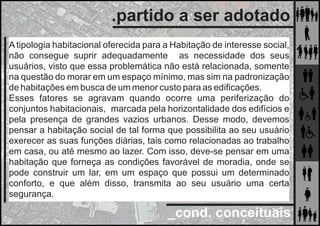 _cond. conceituais
.partido a ser adotado
A tipologia habitacional oferecida para a Habitação de interesse social,
não consegue suprir adequadamente as necessidade dos seus
usuários, visto que essa problemática não está relacionada, somente
na questão do morar em um espaço mínimo, mas sim na padronização
de habitações em busca de um menor custo para as ediﬁcações.
Esses fatores se agravam quando ocorre uma periferização do
conjuntos habitacionais, marcada pela horizontalidade dos edifícios e
pela presença de grandes vazios urbanos. Desse modo, devemos
pensar a habitação social de tal forma que possibilita ao seu usuário
exerecer as suas funções diárias, tais como relacionadas ao trabalho
em casa, ou até mesmo ao lazer. Com isso, deve-se pensar em uma
habitação que forneça as condições favorável de moradia, onde se
pode construir um lar, em um espaço que possui um determinado
conforto, e que além disso, transmita ao seu usuário uma certa
segurança.
 