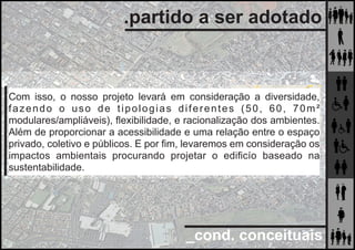 _cond. conceituais
.partido a ser adotado
Com isso, o nosso projeto levará em consideração a diversidade,
fazendo o uso de tipologias diferentes (50, 60, 70m²
modulares/ampliáveis), ﬂexibilidade, e racionalização dos ambientes.
Além de proporcionar a acessibilidade e uma relação entre o espaço
privado, coletivo e públicos. E por ﬁm, levaremos em consideração os
impactos ambientais procurando projetar o ediﬁcío baseado na
sustentabilidade.
 