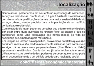_cond. físicas/econômica/materiais
.localização
Segundo a Lei Complementar nº 525 de 14 de abril
de 2011 do município de Uberlândia que dispõe
sobre o zoneamento do uso e ocupação do solo, o
terreno estudado está em uma área de Zona Mista.
Sendo assim, percebemos em seu entorno a presença de comércios,
serviços e residências. Diante disso, o lugar é bastante diversiﬁcado e
permite uma boa qualiﬁcação urbana e uma maior sustentabilidade do
espaço urbano, sendo propício para a implantação de um edifício
verticalizado residencial.
Com o estudo do lugar, pudemos perceber que o terreno é privilegiado
por estar entre duas avenidas de grande ﬂuxo da cidade o que se
caracteriza como uma adequação aos novos modos de vida da
sociedade que é marcada pelo movimento.
Em relação ao terreno em especíﬁco, as avenidas paralelas que o irão
suprir em imediato são predominantemente utilizadas para comércio e
serviço. Já as suas ruas perpendiculares (Rua Belém e Natal)
apresentam residências. Diante do que já está implantado e sendo
utilizado nas suas proximidades, podemos perceber que o bairro pode
servir economicamente a um edifício voltado para habitação social.
 