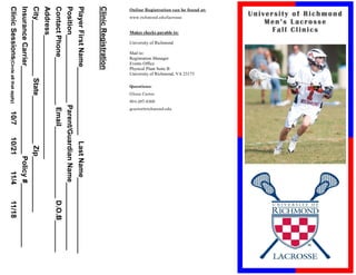 University of Richmond
                         Men’s Lacrosse
                           Fall Clinics
Online Registration can be found at:




                                                                                                                       University of Richmond, VA 23173
                                       www.richmond.edu/lacrosse


                                                                   Makes checks payable to:

                                                                                              University of Richmond




                                                                                                                                                                                                     gcarter@richmond.edu
                                                                                                                       Physical Plant Suite B
                                                                                                                       Registration Manager




                                                                                                                                                                                      804-287-6368
                                                                                                                                                                       Glenn Carter
                                                                                                                       Events Office




                                                                                                                                                          Questions:
                                                                                                                       Mail to:




Clinic Registration
Player First Name_________________ Last Name___________________
Position_________________ Parent/Guardian Name_________________
Contact Phone____________ Email__________________ D.O.B________
Address_______________________________
City______________ State____________ Zip______________
Insurance Carrier______________________ Policy #________________
Clinic Sessions(Circle all that apply)                                                                                                                                                                                  10/7   10/21   11/4   11/18
 