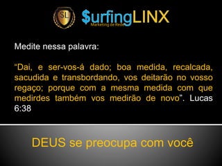 Medite nessa palavra:
“Dai, e ser-vos-á dado; boa medida, recalcada,
sacudida e transbordando, vos deitarão no vosso
regaço; porque com a mesma medida com que
medirdes também vos medirão de novo”. Lucas
6:38
Marketing de Rede
DEUS se preocupa com você
 