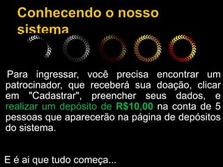 Para ingressar, você precisa encontrar um
patrocinador, que receberá sua doação, clicar
em "Cadastrar", preencher seus dados, e
realizar um depósito de R$10,00 na conta de 5
pessoas que aparecerão na página de depósitos
do sistema.
E é ai que tudo começa...
 