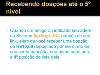  Quando um amigo ou indicado seu adere
ao Sistema $urfingLINX, através de seu
link, além de você receber uma doação
de R$10,00 depositada por ele direto em
sua conta bancária, seu nome sobe para
a 4ª posição da lista dele.
 