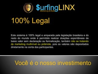 Marketing de Rede
100% Legal
Este sistema é 100% legal e amparada pela legislação brasileira e do
resto do mundo onde é permitido realizar doações espontâneas de
baixo valor sem declaração ou formalização, também não se tratando
de marketing multinível ou pirâmide, pois os valores são depositados
diretamente na conta dos participantes.
Você é o nosso investimento
 