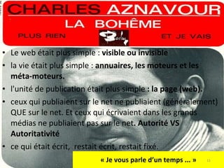 « Je vous parle d’un temps ... » Le web était plus simple :  visible ou invisible la vie était plus simple :  annuaires, les moteurs et les méta-moteurs.  l'unité de publication était plus simple  : la page (web).  ceux qui publiaient sur le net ne publiaient (généralement) QUE sur le net. Et ceux qui écrivaient dans les grands médias ne publiaient pas sur le net . Autorité VS Autoritativité  ce qui était écrit,  restait écrit, restait fixé. 