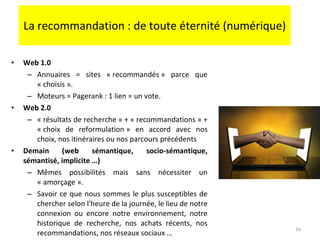 La recommandation : de toute éternité (numérique) Web 1.0 Annuaires = sites « recommandés » parce que « choisis ». Moteurs = Pagerank : 1 lien = un vote.  Web 2.0 « résultats de recherche » + « recommandations » + « choix de reformulation » en accord avec nos choix, nos itinéraires ou nos parcours précédents Demain (web sémantique, socio-sémantique, sémantisé, implicite …) Mêmes possibilités mais sans nécessiter un « amorçage ».  Savoir ce que nous sommes le plus susceptibles de chercher selon l'heure de la journée, le lieu de notre connexion ou encore notre environnement, notre historique de recherche, nos achats récents, nos recommandations, nos réseaux sociaux … 