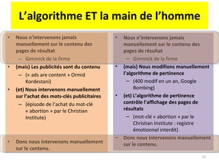 L’algorithme ET la main de l’homme Nous n’intervenons jamais manuellement sur le contenu des pages de résultat Gimmick de la firme (mais) Les publicités sont du contenu  (« ads are content » Ormid Kordestani) (et) Nous intervenons manuellement sur l’achat des mots-clés publicitaires  (épisode de l’achat du mot-clé « abortion » par le Christian Institute) Donc nous intervenons manuellement sur le contenu. Nous n’intervenons jamais manuellement sur le contenu des pages de résultat Gimmick de la firme (mais) Nous modifions manuellement l’algorithme de pertinence (400 modif en un an, Google Bombing) (et) L’algorithme de pertinence contrôle l’affichage des pages de résultats (mot-clé « abortion » par le Christian Institute : registre émotionnel interdit) Donc nous intervenons manuellement sur le contenu. 