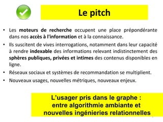 Le pitch Les  moteurs de recherche  occupent une place prépondérante dans nos  accès à l'information  et à la connaissance.  Ils suscitent de vives interrogations, notamment dans leur capacité à rendre  indexable  des informations relevant indistinctement des  sphères publiques, privées et intimes  des contenus disponibles en ligne.  Réseaux sociaux et systèmes de recommandation se multiplient. Nouveaux usages, nouvelles métriques, nouveaux enjeux. L’usager pris dans le graphe :  entre algorithmie ambiante et  nouvelles ingénieries relationnelles 