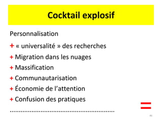 Cocktail explosif Personnalisation +  « universalité » des recherches +  Migration dans les nuages +  Massification +  Communautarisation +  Économie de l’attention +  Confusion des pratiques ..........................................................  = 