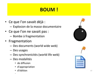 BOUM ! Ce que l’on savait déjà : Explosion de la masse documentaire Ce que l’on ne savait pas :  Bombe à fragmentation Fragmentation Des documents (world wide web) Des usages Des synchronicités (world life web) Des modalités  de diffusion d’appropriation d’édition … 