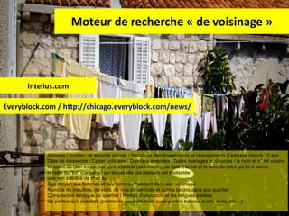 Moteur de recherche « de voisinage » Intelius.com Everyblock.com /  http://chicago.everyblock.com/news/   Adresse / numéro de sécurité sociale / historique déménagements et changements d'adresse depuis 10 ans Date de naissance / Casier judiciaire / Diverses amendes / Dates mariages et divorces / le nom et n° tél voisins Montant du bien immobilier qu'il possède (sa maison), sa date d'achat et le nom de celui qui lui a vendu la taille du &quot;lot&quot; (cadastre) sur lequel elle (sa maison) est implantée une vue satellite de chez lui Âge moyen des femmes et des hommes habitant dans son voisinage Nombre de meurtres, de viols, de vols de véhicule et autres larcins dans son quartier Composition ethnique du quartier / Niveau d'éducation et les langues parlées les permis qu'il possède (permis de conduire mais aussi permis bateau, avion, moto, etc ...) 