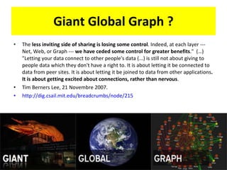 Giant Global Graph ? The  less inviting side of sharing is losing some control . Indeed, at each layer --- Net, Web, or Graph ---  we have ceded some control for greater benefits .&quot;  (…) &quot;Letting your data connect to other people's data (...) is still not about giving to people data which they don't have a right to. It is about letting it be connected to data from peer sites. It is about letting it be joined to data from other applications . It is about getting excited about connections, rather than nervous . Tim Berners Lee, 21 Novembre 2007.  http://dig.csail.mit.edu/breadcrumbs/node/215   