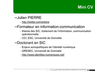 Mini CVJulien PIERREhttp://twitter.com/artxtraFormateur en information-communicationthéorie des SIC, traitement de l’information, communication opérationnelleCCI, ESC, Université de GrenobleDoctorant en SICEnjeux sociopolitiques de l’identité numériqueGRESEC, Université de Grenoblehttp://www.identites-numeriques.net/Le CV : entre approche classique et perspectives numériques © Julien PIERRE janvier 2010 http://www.identites-numeriques.net/