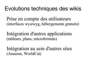 Evolutions techniques des wikis Prise en compte des utilisateurs  (interfaces wysiwyg, hébergements gratuits) Intégration  d'autres applications   (tableurs, plans, microformats)  Intégration au sein d'autres sites   (Amazon, WorldCat)  