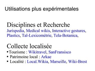 Utilisations plus expérimentales Disciplines et Recherche Jurispedia ,  Medical wikis ,  Interactive gestures , Plastics ,  Tal-Lexicométrie ,  Tela-Botanica ,  Collecte localisée Tourisme :  Wikitravel ,  SanFransisco   Patrimoine local :  Arkae Localité :  Local.Wikia ,  Marseille ,  Wiki-Brest   