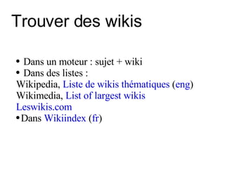 Trouver des wikis Dans un moteur : sujet + wiki   Dans des listes : Wikipedia,  Liste de wikis thématiques  ( eng ) Wikimedia,  List of largest wikis Leswikis.com Dans  Wikiindex  ( fr ) 