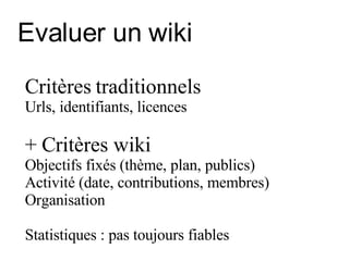 Evaluer un wiki Critères traditionnels  Urls, identifiants, licences + Critères wiki Objectifs fixés (thème, plan, publics) Activité  (date, contributions, membres) Organisation  Statistiques : pas toujours fiables 