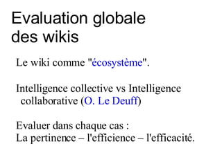 Evaluation globale  des wikis Le wiki comme " écosystème ".  I ntelligence collective vs Intelligence collaborative ( O. Le Deuff ) Evaluer dans chaque cas :  La pertinence – l'efficience – l'efficacité. 