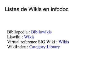 Listes de Wikis en infodoc Bibliopedia :  Bibliowikis Liswiki :  Wikis Virtual reference SIG Wiki :  Wikis WikiIndex :  Category:Library 