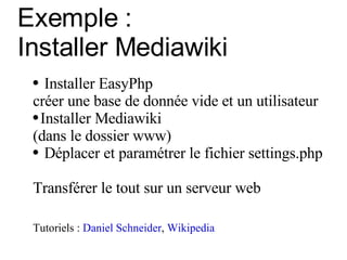 Exemple :  Installer Mediawiki Installer EasyPhp créer une base de donnée vide et un utilisateur   Installer Mediawiki (dans le dossier www) Déplacer et paramétrer le fichier settings.php Transférer le tout sur un serveur web Tutoriels :  Daniel Schneider ,  Wikipedia 