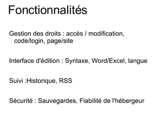 Fonctionnalités Gestion des droits : accès / modification, code/login, page/site Interface d'édition : Syntaxe, Word/Excel, langue Suivi :Historique, RSS Sécurité : Sauvegardes, Fiabilité de l'hébergeur 