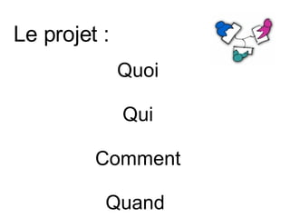Le projet :  Quoi  Qui Comment Quand  