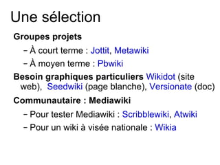 Une sélection Groupes projets   À court terme :  Jottit ,  Metawiki À moyen terme :  Pbwiki Besoin graphiques particuliers  Wikidot  (site web),  Seedwiki  (page blanche),  Versionate  (doc) Communautaire : Mediawiki Pour tester Mediawiki :  Scribblewiki ,  Atwiki Pour un wiki à visée nationale :  Wikia 