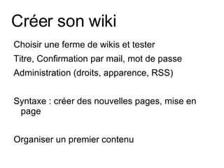 Créer son wiki Choisir une ferme de wikis et tester Titre, Confirmation par mail, mot de passe Administration (droits, apparence, RSS) Syntaxe : créer des nouvelles pages, mise en page Organiser un premier contenu 