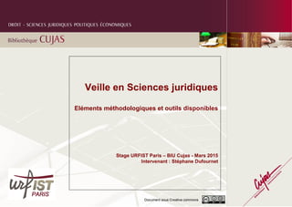 Document sous Creative commons
Veille en Sciences juridiques
Eléments méthodologiques et outils disponibles
Stage URFIST Paris – BIU Cujas - Mars 2015
Intervenant : Stéphane Dufournet
 