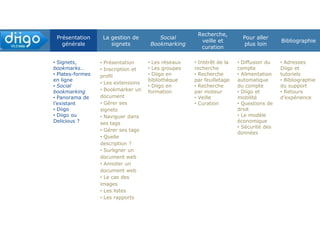 Présentation
générale
La gestion de
signets
Social
Bookmarking
Recherche,
veille et
curation
Pour aller plus
loin
Bibliographie
Signets,
bookmarks…
Plates-formes en
ligne
Social bookmarking
Panorama de
l’existant
Diigo
Diigo ou Delicious ?
Présentation
Inscription et profil
Les extensions
Bookmarker un
document
Gérer ses signets
Naviguer dans ses
signets
Gérer ses tags
Quelle description ?
Surligner un
document web
Annoter un
document web
Le cas des images
Les outliners
Les rapports
Les réseaux
Les groupes
Diigo en
bibliothèque
Diigo en formation
Intérêt de la
recherche
Recherche dans
la communauté
Recherche dans
son compte
Veille
Curation
Diffusion du
compte
Alimentation
automatique du
compte
Diigo et mobilité
Questions de
droit
Le modèle
économique
Sécurité des
données
Adresses Diigo et
tutoriels
Bibliographie du
support
Retours
d’expérience
 
