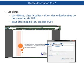 Quelle description (3) ? : les tags
Description
du contenu
ou du thème
Type de ressource Source Précisions
Général : histoire,
restaurant…
Spécifique :
Révolution_française,
chinois…
blog, article, PPT,
statistiques, annuaire…
lemonde.fr, CDeschamps,
Diigo, @Twitter…
Zone géographique : France,
Etats-Unis…
Langue
Date : 01062012…
Outils : Twitter, Firefox…
Evaluation
Association
à une tâche
ou un contexte
Auto-référentiel
Expressif
ou ludique
académique, cool, ****… à_lire, to_do, kids,
exemples…
à_moi, sélection_rime_HEC,
personnel, 2011…
humour, seenlive, nsfw…
D’après M. Amar, Th. Chaimbault et C. Deschamps
Types de tags
 