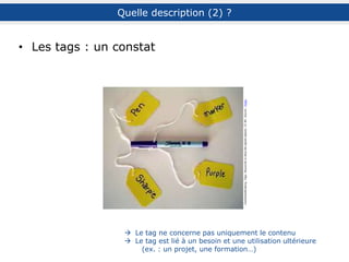 Quelques conseils et suggestions pour les tags
choix des termes
penser à des termes spécifiques à sa communauté
utiliser plusieurs tags pour un document (même synonymes)
profiter des suggestions de l’outil
limiter le nombre de caractères du tag
ponctuation
éviter les majuscules pour les noms communs
utiliser l’underscore (_) ou les guillemets (« ») pour rassembler une expression
ex. : recherche_documentaire, « recherche documentaire »
se fixer des règles : singulier ou pluriel, accent ou non…
ex. : bibliothèque_2.0, bibliotheque_2.0, bibliothèques_2.0…
gestion
limiter la création de nouveaux tags (éparpillement)
ex. : arborescence de Silvère Mercier
faire un ménage régulier (fautes, redondance…)
ex. : TIC / TICE / NTIC…
attention aux accents (pas toujours rangés par ordre alphabétique)
D’après Th. Chaimbault, T. Faragasso et S. Mercier
Quelle description (4) ? : les tags
 